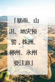 暴雨、山洪、地灾预警，株洲、郴州、永州要注意