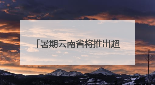 暑期云南省将推出超3100场文旅活动