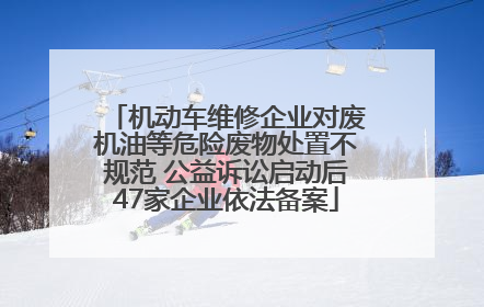 机动车维修企业对废机油等危险废物处置不规范 公益诉讼启动后47家企业依法备案