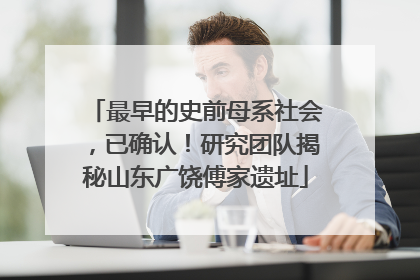 最早的史前母系社会，已确认！研究团队揭秘山东广饶傅家遗址