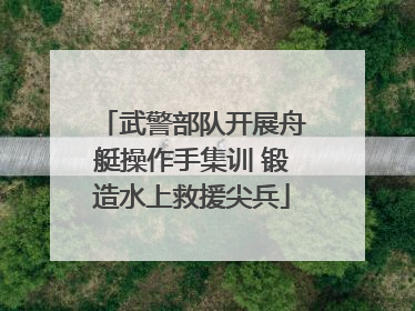 武警部队开展舟艇操作手集训 锻造水上救援尖兵