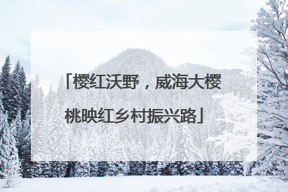 樱红沃野，威海大樱桃映红乡村振兴路