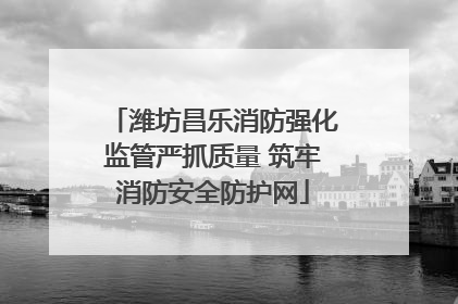 潍坊昌乐消防强化监管严抓质量 筑牢消防安全防护网