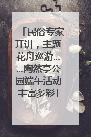 民俗专家开讲，主题花舟巡游……陶然亭公园端午活动丰富多彩