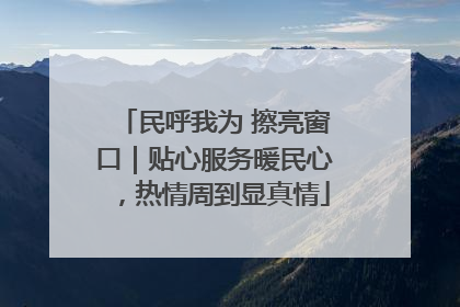 民呼我为 擦亮窗口｜贴心服务暖民心，热情周到显真情