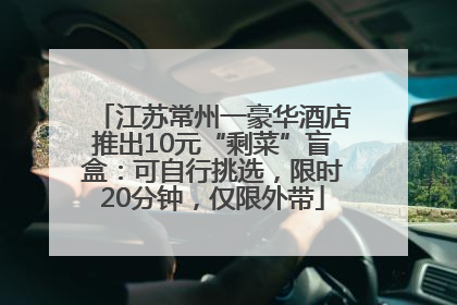 江苏常州一豪华酒店推出10元“剩菜”盲盒：可自行挑选，限时20分钟，仅限外带