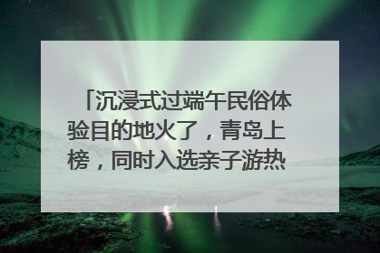 沉浸式过端午民俗体验目的地火了，青岛上榜，同时入选亲子游热门Top10