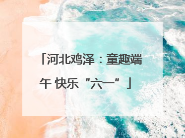 河北鸡泽:童趣端午 快乐“六一”