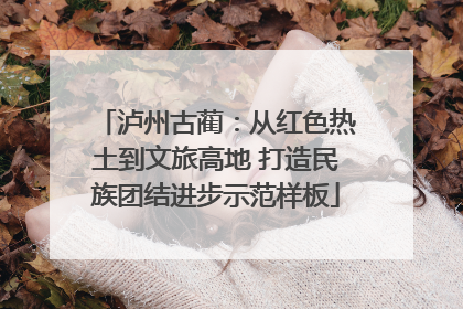 泸州古蔺：从红色热土到文旅高地 打造民族团结进步示范样板