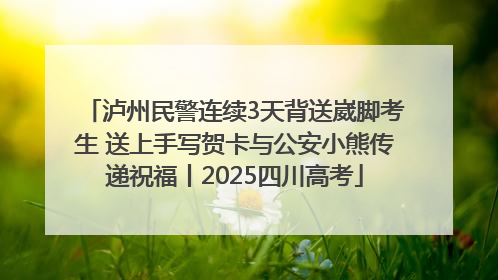 泸州民警连续3天背送崴脚考生 送上手写贺卡与公安小熊传递祝福丨2025四川高考