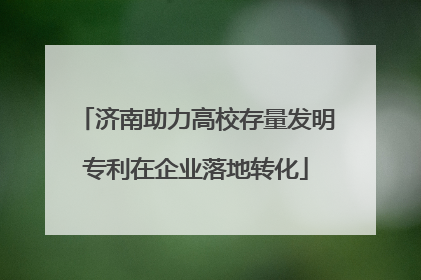 济南助力高校存量发明专利在企业落地转化