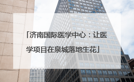 济南国际医学中心：让医学项目在泉城落地生花