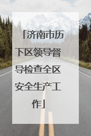 济南市历下区领导督导检查全区安全生产工作