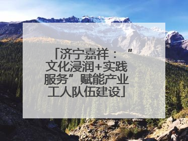 济宁嘉祥：“文化浸润+实践服务”赋能产业工人队伍建设