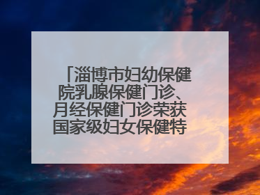 淄博市妇幼保健院乳腺保健门诊、月经保健门诊荣获国家级妇女保健特色门诊建设单位荣誉称号