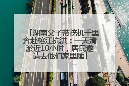 湖南父子带挖机千里奔赴榕江抗洪：一天清淤近10小时，居民邀请去他们家里睡