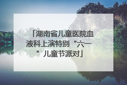 湖南省儿童医院血液科上演特别“六一”儿童节派对
