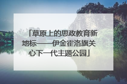 草原上的思政教育新地标——伊金霍洛旗关心下一代主题公园