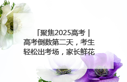 聚焦2025高考｜高考倒数第二天，考生轻松出考场，家长鲜花相迎共庆成长里程碑
