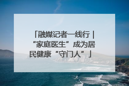 融媒记者一线行｜“家庭医生”成为居民健康“守门人”