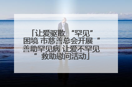 让爱驱散 “罕见” 困境 市慈善总会开展“善助罕见病 让爱不罕见”救助慰问活动