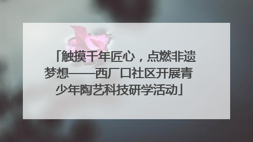 触摸千年匠心，点燃非遗梦想——西厂口社区开展青少年陶艺科技研学活动