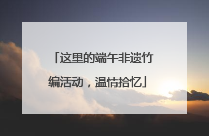 这里的端午非遗竹编活动，温情拾忆
