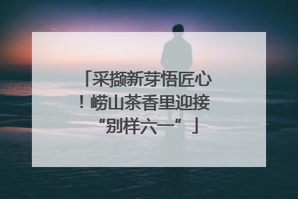 采撷新芽悟匠心！崂山茶香里迎接“别样六一”
