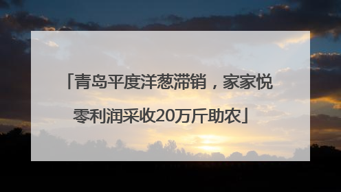 青岛平度洋葱滞销，家家悦零利润采收20万斤助农