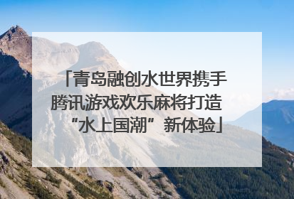 青岛融创水世界携手腾讯游戏欢乐麻将打造“水上国潮”新体验