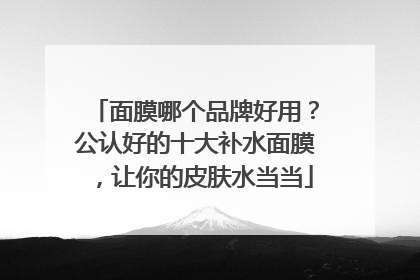 面膜哪个品牌好用？公认好的十大补水面膜，让你的皮肤水当当