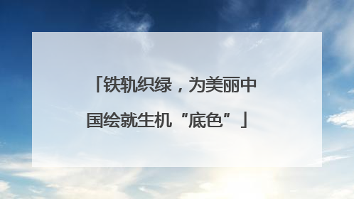 铁轨织绿，为美丽中国绘就生机“底色”