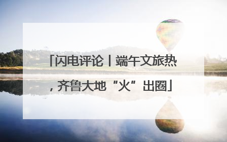 闪电评论丨端午文旅热，齐鲁大地“火”出圈