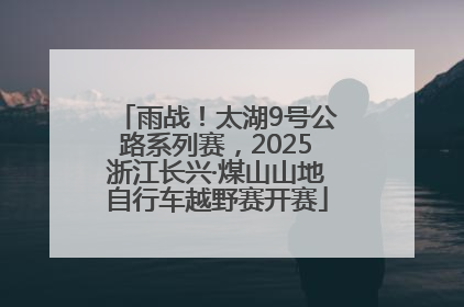雨战！太湖9号公路系列赛，2025浙江长兴·煤山山地自行车越野赛开赛