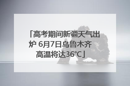 高考期间新疆天气出炉 6月7日乌鲁木齐高温将达36℃