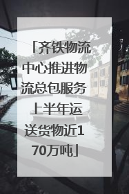 齐铁物流中心推进物流总包服务 上半年运送货物近170万吨