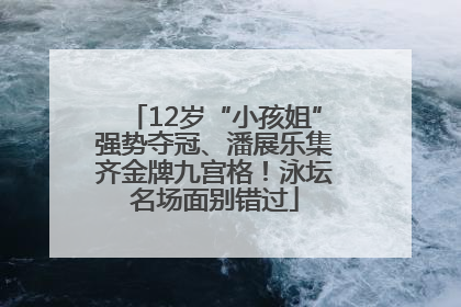 12岁“小孩姐”强势夺冠、潘展乐集齐金牌九宫格！泳坛名场面别错过