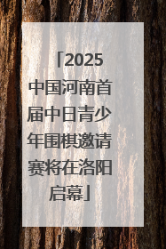 2025中国河南首届中日青少年围棋邀请赛将在洛阳启幕