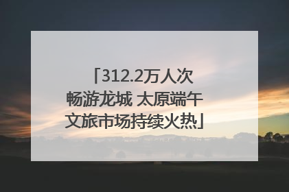 312.2万人次畅游龙城 太原端午文旅市场持续火热