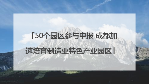 50个园区参与申报 成都加速培育制造业特色产业园区