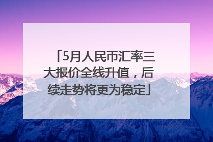5月人民币汇率三大报价全线升值，后续走势将更为稳定