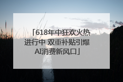 618年中狂欢火热进行中 双重补贴引爆AI消费新风口