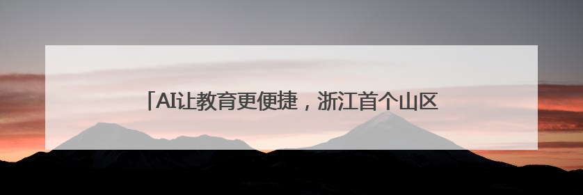 AI让教育更便捷，浙江首个山区中学AI大模型实验室落地武义