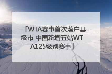 WTA赛事首次落户县级市 中国新增五站WTA125级别赛事